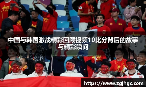 中国与韩国激战精彩回顾视频10比分背后的故事与精彩瞬间