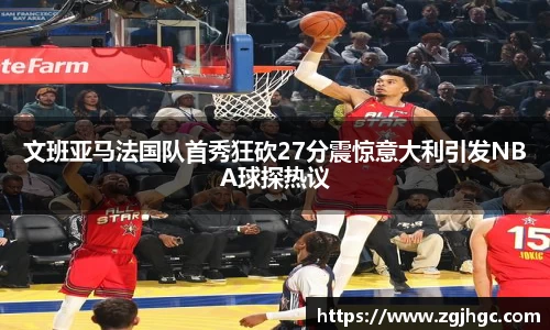 文班亚马法国队首秀狂砍27分震惊意大利引发NBA球探热议